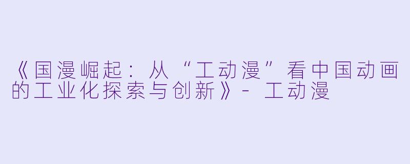 《国漫崛起：从“工动漫”看中国动画的工业化探索与创新》-工动漫