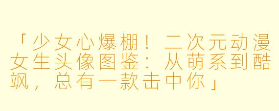 「少女心爆棚！二次元动漫女生头像图鉴：从萌系到酷飒，总有一款击中你」