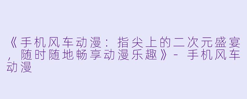 《手机风车动漫：指尖上的二次元盛宴，随时随地畅享动漫乐趣》-手机风车动漫