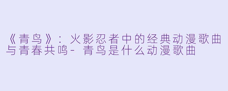 《青鸟》：火影忍者中的经典动漫歌曲与青春共鸣-青鸟是什么动漫歌曲