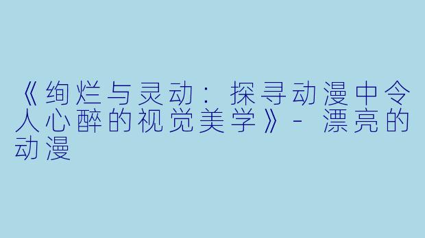 《绚烂与灵动：探寻动漫中令人心醉的视觉美学》-漂亮的动漫