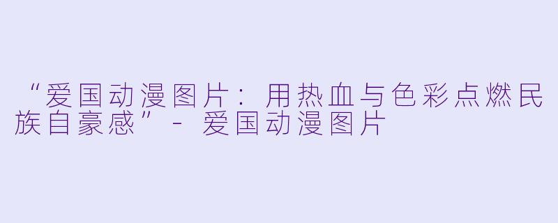 “爱国动漫图片：用热血与色彩点燃民族自豪感”-爱国动漫图片