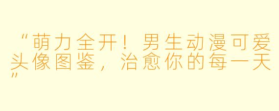 “萌力全开！男生动漫可爱头像图鉴，治愈你的每一天”