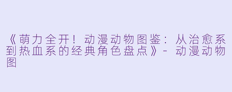 《萌力全开！动漫动物图鉴：从治愈系到热血系的经典角色盘点》-动漫动物图