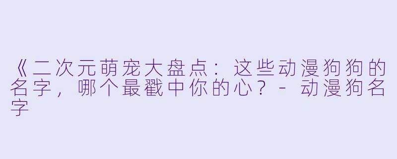 《二次元萌宠大盘点：这些动漫狗狗的名字，哪个最戳中你的心？-动漫狗名字