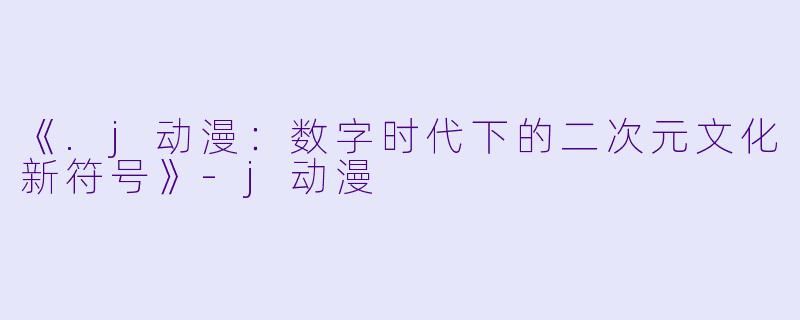 《.j动漫：数字时代下的二次元文化新符号》-j动漫