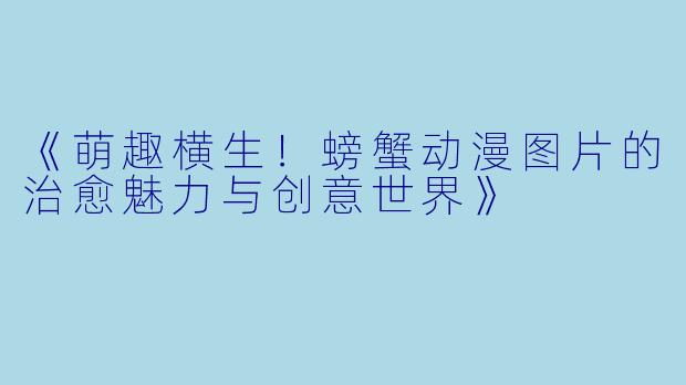 《萌趣横生！螃蟹动漫图片的治愈魅力与创意世界》