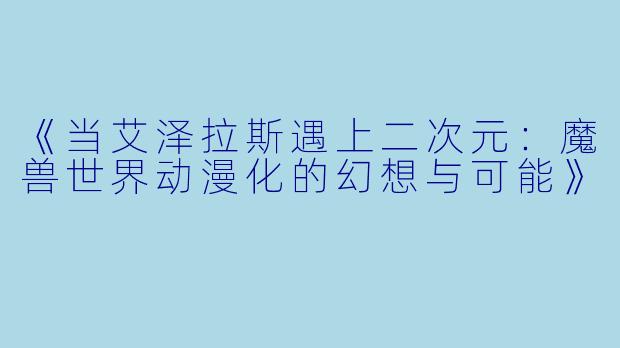 《当艾泽拉斯遇上二次元：魔兽世界动漫化的幻想与可能》