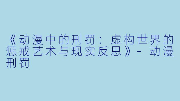 《动漫中的刑罚：虚构世界的惩戒艺术与现实反思》-动漫刑罚