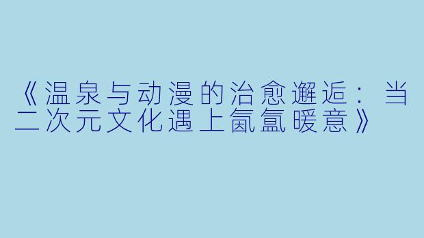 《温泉与动漫的治愈邂逅：当二次元文化遇上氤氲暖意》