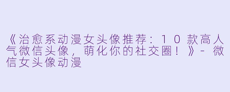 《治愈系动漫女头像推荐：10款高人气微信头像，萌化你的社交圈！》-微信女头像动漫