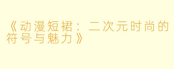 《动漫短裙：二次元时尚的符号与魅力》