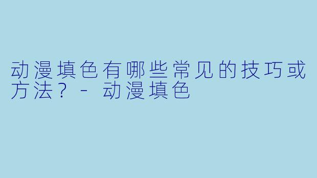 动漫填色有哪些常见的技巧或方法？-动漫填色