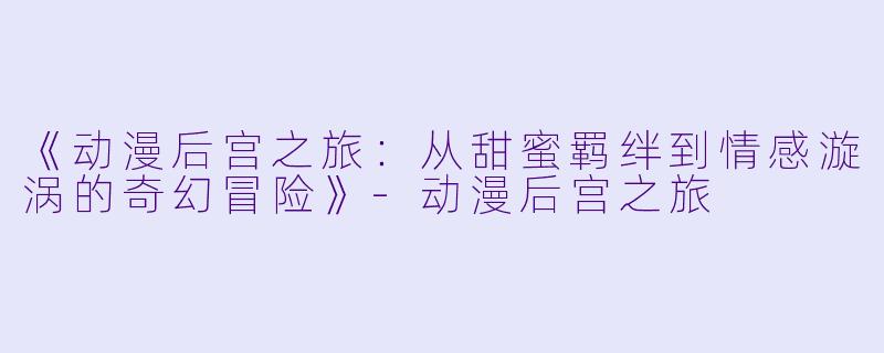 《动漫后宫之旅：从甜蜜羁绊到情感漩涡的奇幻冒险》-动漫后宫之旅