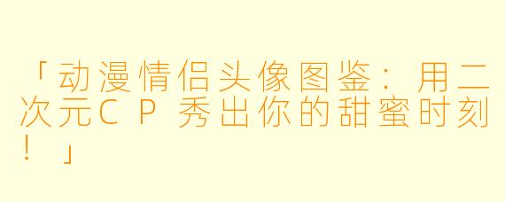 「动漫情侣头像图鉴：用二次元CP秀出你的甜蜜时刻！」