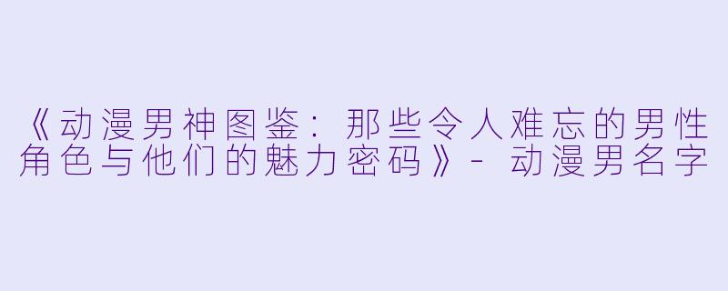 《动漫男神图鉴：那些令人难忘的男性角色与他们的魅力密码》-动漫男名字