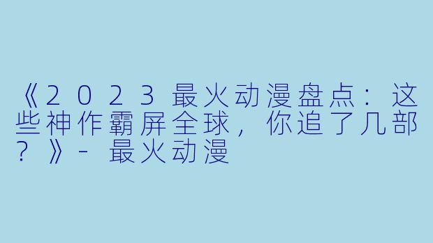 《2023最火动漫盘点：这些神作霸屏全球，你追了几部？》-最火动漫