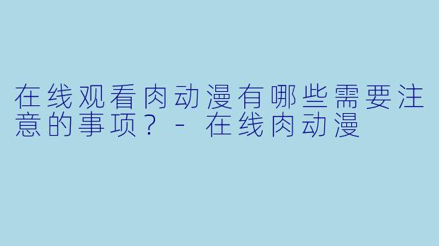 在线观看肉动漫有哪些需要注意的事项？-在线肉动漫