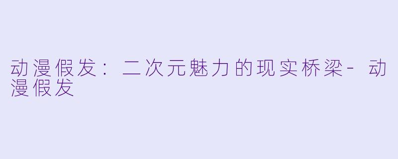 动漫假发：二次元魅力的现实桥梁-动漫假发