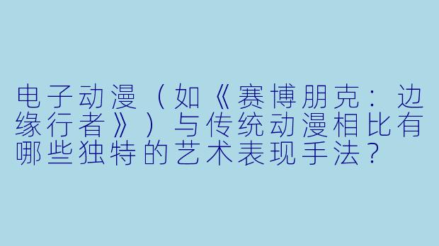 电子动漫（如《赛博朋克：边缘行者》）与传统动漫相比有哪些独特的艺术表现手法？