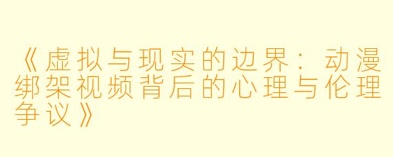 《虚拟与现实的边界：动漫绑架视频背后的心理与伦理争议》