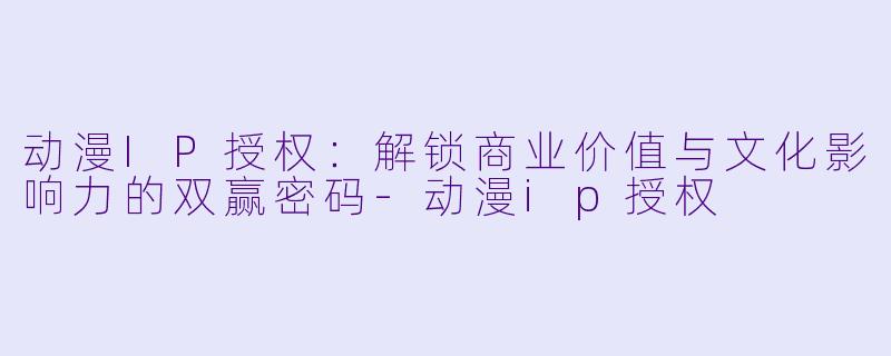 动漫IP授权：解锁商业价值与文化影响力的双赢密码-动漫ip授权