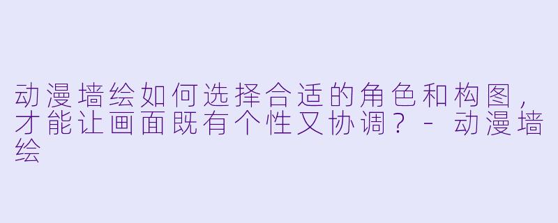 动漫墙绘如何选择合适的角色和构图，才能让画面既有个性又协调？-动漫墙绘