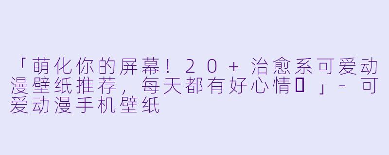 「萌化你的屏幕！20+治愈系可爱动漫壁纸推荐，每天都有好心情✨」-可爱动漫手机壁纸
