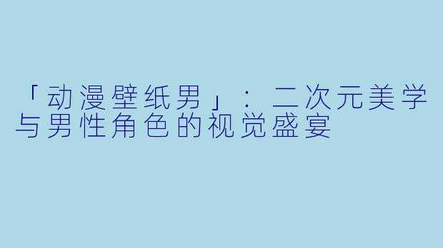 「动漫壁纸男」：二次元美学与男性角色的视觉盛宴