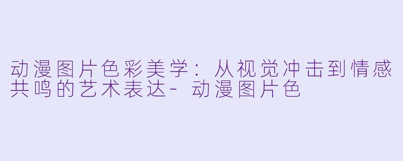 动漫图片色彩美学：从视觉冲击到情感共鸣的艺术表达-动漫图片色