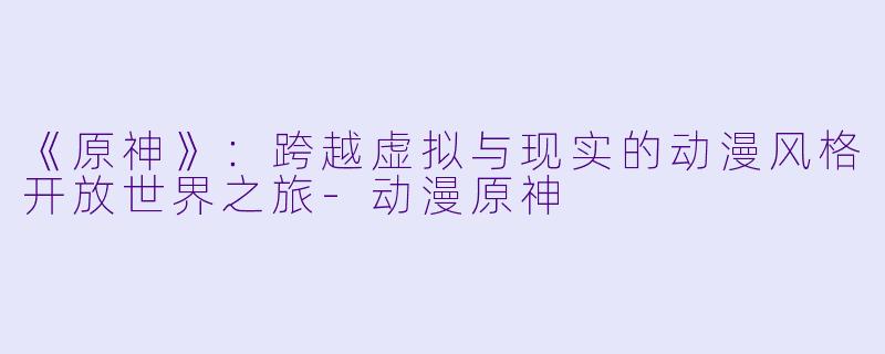 《原神》：跨越虚拟与现实的动漫风格开放世界之旅-动漫原神