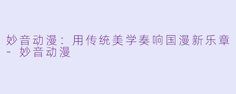 妙音动漫：用传统美学奏响国漫新乐章-妙音动漫