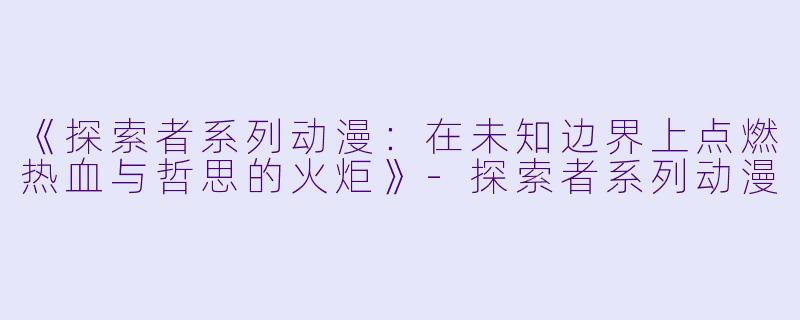 《探索者系列动漫：在未知边界上点燃热血与哲思的火炬》-探索者系列动漫