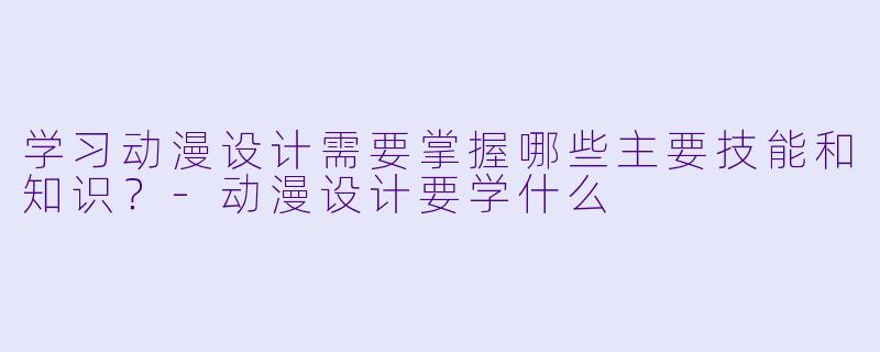 学习动漫设计需要掌握哪些主要技能和知识？-动漫设计要学什么