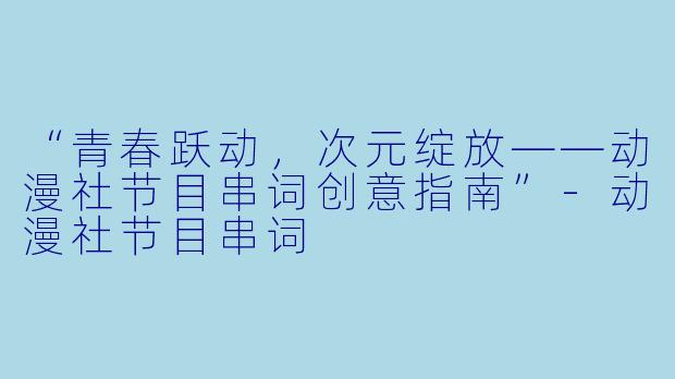 “青春跃动，次元绽放——动漫社节目串词创意指南”-动漫社节目串词