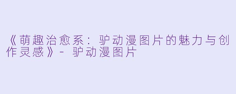 《萌趣治愈系：驴动漫图片的魅力与创作灵感》-驴动漫图片