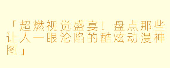 「超燃视觉盛宴！盘点那些让人一眼沦陷的酷炫动漫神图」