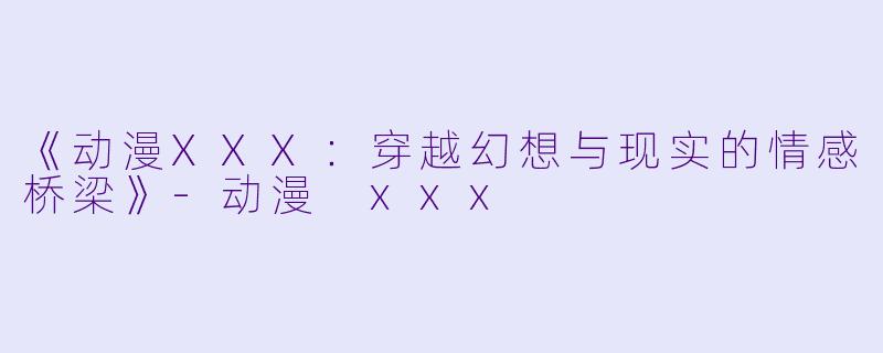 《动漫XXX：穿越幻想与现实的情感桥梁》-动漫 xxx