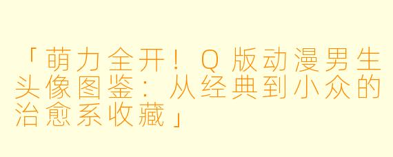 「萌力全开！Q版动漫男生头像图鉴：从经典到小众的治愈系收藏」
