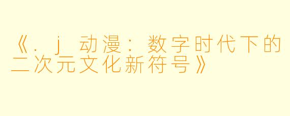 《.j动漫：数字时代下的二次元文化新符号》