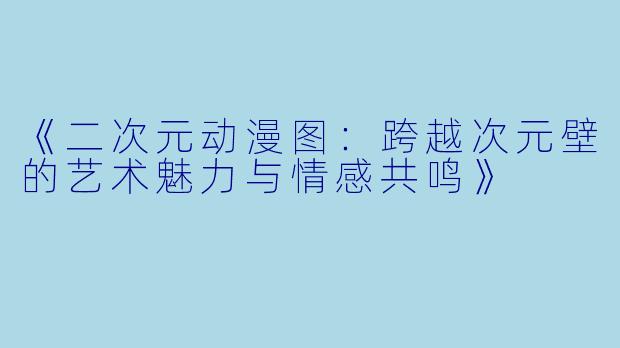 《二次元动漫图：跨越次元壁的艺术魅力与情感共鸣》