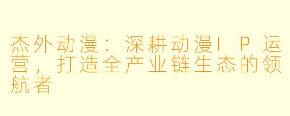杰外动漫：深耕动漫IP运营，打造全产业链生态的领航者