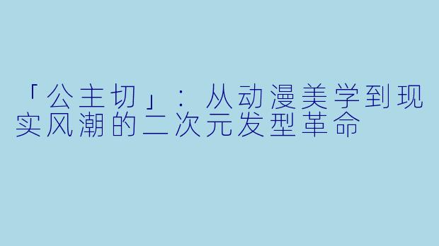 「公主切」：从动漫美学到现实风潮的二次元发型革命