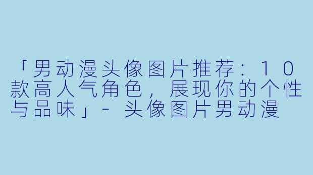 「男动漫头像图片推荐：10款高人气角色，展现你的个性与品味」-头像图片男动漫