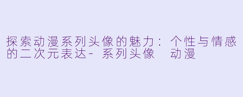 探索动漫系列头像的魅力：个性与情感的二次元表达-系列头像 动漫