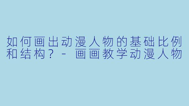 如何画出动漫人物的基础比例和结构？-画画教学动漫人物
