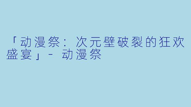 「动漫祭：次元壁破裂的狂欢盛宴」-动漫祭