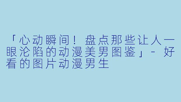 「心动瞬间！盘点那些让人一眼沦陷的动漫美男图鉴」-好看的图片动漫男生