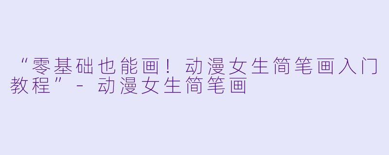 “零基础也能画！动漫女生简笔画入门教程”-动漫女生简笔画