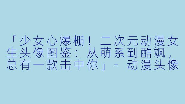 「少女心爆棚！二次元动漫女生头像图鉴：从萌系到酷飒，总有一款击中你」-动漫头像 女生二次元